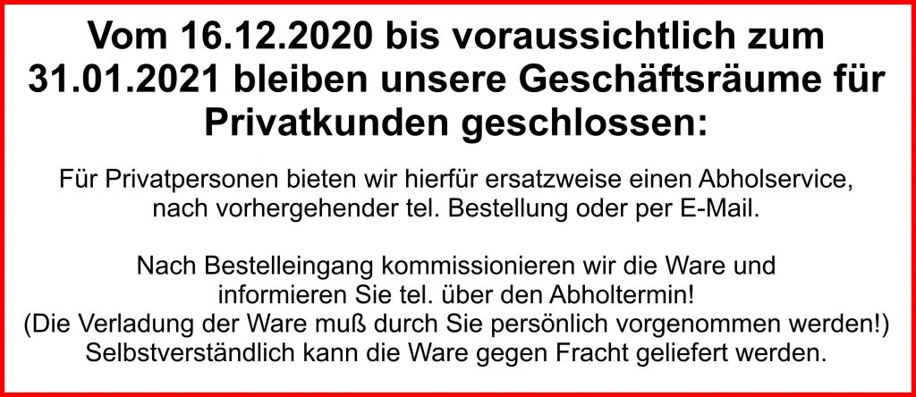 Vom 16.12.2020 bis voraussichtlich zum
31.01.2021 bleiben unsere Geschäftsräume für
Privatkunden geschlossen:
Für Privatpersonen bieten wir hierfür ersatzweise einen Abholservice,
nach vorhergehender tel. Bestellung oder per E-Mail.
Nach Bestelleingang kommissionieren wir die Ware und
informieren Sie tel. über den Abholtermin!
(Die Verladung der Ware muß durch Sie persönlich vorgenommen werden!)
Selbstverständlich kann die Ware gegen Fracht geliefert werden.